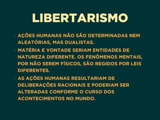 LIBERTARISMO
• AÇÕES HUMANAS NÃO SÃO DETERMINADAS NEM
ALEATÓRIAS, MAS DUALISTAS.
• MATÉRIA E VONTADE SERIAM ENTIDADES DE
NATUREZA DIFERENTE. OS FENÔMENOS MENTAIS,
POR NÃO SEREM FÍSICOS, SÃO REGIDOS POR LEIS
DIFERENTES.
• AS AÇÕES HUMANAS RESULTARIAM DE
DELIBERAÇÕES RACIONAIS E PODERIAM SER
ALTERADAS CONFORME O CURSO DOS
ACONTECIMENTOS NO MUNDO.
 