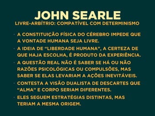 JOHN SEARLELIVRE-ARBÍTRIO: COMPATÍVEL COM DETERMINISMO
• A CONSTITUIÇÃO FÍSICA DO CÉREBRO IMPEDE QUE
A VONTADE HUMANA SEJA LIVRE.
• A IDEIA DE “LIBERDADE HUMANA”, A CERTEZA DE
QUE HAJA ESCOLHA, É PRODUTO DA EXPERIÊNCIA.
• A QUESTÃO REAL NÃO É SABER SE HÁ OU NÃO
RAZÕES PSICOLÓGICAS OU COMPULSÕES, MAS
SABER SE ELAS LEVARIAM A AÇÕES INEVITÁVEIS.
• CONTESTA A VISÃO DUALISTA DE DESCARTES QUE
“ALMA” E CORPO SERIAM DIFERENTES.
• ELES SEGUEM ESTRATÉGIAS DISTINTAS, MAS
TERIAM A MESMA ORIGEM.
 