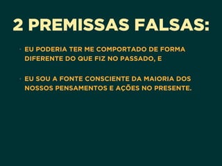 2 PREMISSAS FALSAS:
• EU PODERIA TER ME COMPORTADO DE FORMA
DIFERENTE DO QUE FIZ NO PASSADO, E 
• EU SOU A FONTE CONSCIENTE DA MAIORIA DOS
NOSSOS PENSAMENTOS E AÇÕES NO PRESENTE. 
 
