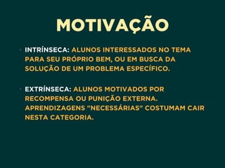 MOTIVAÇÃO
• INTRÍNSECA: ALUNOS INTERESSADOS NO TEMA
PARA SEU PRÓPRIO BEM, OU EM BUSCA DA
SOLUÇÃO DE UM PROBLEMA ESPECÍFICO. 
• EXTRÍNSECA: ALUNOS MOTIVADOS POR
RECOMPENSA OU PUNIÇÃO EXTERNA.
APRENDIZAGENS "NECESSÁRIAS" COSTUMAM CAIR
NESTA CATEGORIA.
 