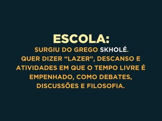 ESCOLA:
SURGIU DO GREGO SKHOLÉ.
QUER DIZER “LAZER”, DESCANSO E
ATIVIDADES EM QUE O TEMPO LIVRE É
EMPENHADO, COMO DEBATES,
DISCUSSÕES E FILOSOFIA.
 