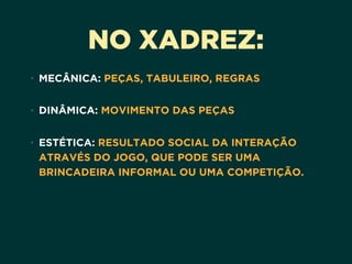 NO XADREZ:
• MECÂNICA: PEÇAS, TABULEIRO, REGRAS 
• DINÂMICA: MOVIMENTO DAS PEÇAS 
• ESTÉTICA: RESULTADO SOCIAL DA INTERAÇÃO
ATRAVÉS DO JOGO, QUE PODE SER UMA
BRINCADEIRA INFORMAL OU UMA COMPETIÇÃO.
 