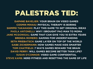 PALESTRAS TED:
DAPHNE BAVELIER: YOUR BRAIN ON VIDEO GAMES
COSMIN MIHAIU: PHYSICAL THERAPY IS BORING
SHIMPEI TAKAHASHI: PLAY THIS GAME TO GET ORIGINAL IDEAS
PAOLA ANTONELLI: WHY I BROUGHT PAC-MAN TO MOMA
JANE MCGONIGAL: GAME THAT CAN GIVE YOU 10 EXTRA YEARS
BRENDA ROMERO: GAMING FOR UNDERSTANDING
SETH PRIEBATSCH: GAME LAYER ON TOP OF THE WORLD
GABE ZICHERMANN: HOW GAMES MAKE KIDS SMARTER
TOM CHATFIELD: 7 WAYS GAMES REWARD THE BRAIN
DAVID PERRY: WILL GAMES BECOME BETTER THAN LIFE?
SUSAN O'CONNOR: VIDEO GAME CONFIDENTIAL
STEVE KAMB: NERD FITNESS AND RESETTING THE GAME OF LIFE
 