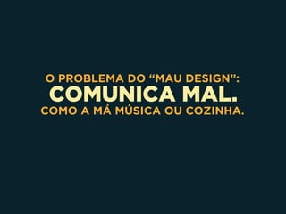 COMUNICA MAL.
O PROBLEMA DO “MAU DESIGN”:
COMO A MÁ MÚSICA OU COZINHA.
 