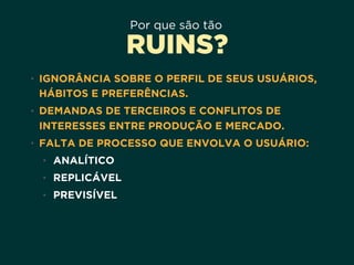 Por que são tão
RUINS?
• IGNORÂNCIA SOBRE O PERFIL DE SEUS USUÁRIOS,
HÁBITOS E PREFERÊNCIAS.
• DEMANDAS DE TERCEIROS E CONFLITOS DE
INTERESSES ENTRE PRODUÇÃO E MERCADO.
• FALTA DE PROCESSO QUE ENVOLVA O USUÁRIO:
• ANALÍTICO
• REPLICÁVEL
• PREVISÍVEL
 