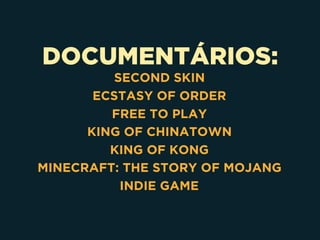 DOCUMENTÁRIOS:
SECOND SKIN
ECSTASY OF ORDER
FREE TO PLAY
KING OF CHINATOWN
KING OF KONG
MINECRAFT: THE STORY OF MOJANG
INDIE GAME
 