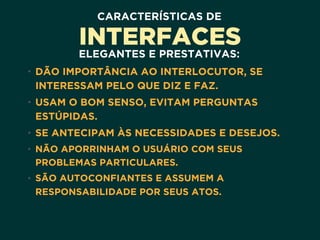 CARACTERÍSTICAS DE
INTERFACES
ELEGANTES E PRESTATIVAS:
• DÃO IMPORTÂNCIA AO INTERLOCUTOR, SE
INTERESSAM PELO QUE DIZ E FAZ.
• USAM O BOM SENSO, EVITAM PERGUNTAS
ESTÚPIDAS.
• SE ANTECIPAM ÀS NECESSIDADES E DESEJOS.
• NÃO APORRINHAM O USUÁRIO COM SEUS
PROBLEMAS PARTICULARES.
• SÃO AUTOCONFIANTES E ASSUMEM A
RESPONSABILIDADE POR SEUS ATOS.
 
