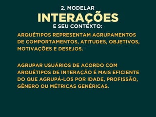 2. MODELAR
INTERAÇÕES
E SEU CONTEXTO:
ARQUÉTIPOS REPRESENTAM AGRUPAMENTOS
DE COMPORTAMENTOS, ATITUDES, OBJETIVOS,
MOTIVAÇÕES E DESEJOS. 
AGRUPAR USUÁRIOS DE ACORDO COM
ARQUÉTIPOS DE INTERAÇÃO É MAIS EFICIENTE
DO QUE AGRUPÁ-LOS POR IDADE, PROFISSÃO,
GÊNERO OU MÉTRICAS GENÉRICAS.
 
