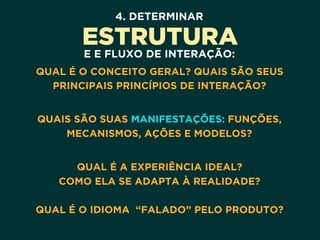 4. DETERMINAR
ESTRUTURA
E E FLUXO DE INTERAÇÃO:
QUAL É O CONCEITO GERAL? QUAIS SÃO SEUS
PRINCIPAIS PRINCÍPIOS DE INTERAÇÃO? 
QUAIS SÃO SUAS MANIFESTAÇÕES: FUNÇÕES,
MECANISMOS, AÇÕES E MODELOS? 
QUAL É A EXPERIÊNCIA IDEAL? 
COMO ELA SE ADAPTA À REALIDADE? 
 
QUAL É O IDIOMA “FALADO” PELO PRODUTO?
 