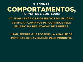 5. REFINAR
COMPORTAMENTOS,
FORMATOS E CONTEÚDO:
VALIDAR CENÁRIOS E OBJETIVOS DO USUÁRIO:
VERIFICAR CAMINHOS PERCORRIDOS PELO
USUÁRIO NA REALIZAÇÃO DE TAREFAS. 
USAR, SEMPRE QUE POSSÍVEL, A ANÁLISE DE
MÉTRICAS DE NAVEGAÇÃO PELO PRODUTO.
 