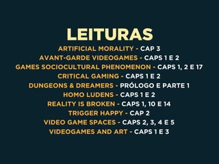 LEITURAS
ARTIFICIAL MORALITY - CAP 3
AVANT-GARDE VIDEOGAMES - CAPS 1 E 2
GAMES SOCIOCULTURAL PHENOMENON - CAPS 1, 2 E 17
CRITICAL GAMING - CAPS 1 E 2
DUNGEONS & DREAMERS - PRÓLOGO E PARTE 1
HOMO LUDENS - CAPS 1 E 2
REALITY IS BROKEN - CAPS 1, 10 E 14
TRIGGER HAPPY - CAP 2
VIDEO GAME SPACES - CAPS 2, 3, 4 E 5
VIDEOGAMES AND ART - CAPS 1 E 3
 