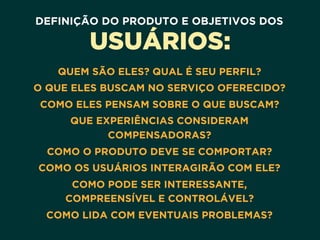 DEFINIÇÃO DO PRODUTO E OBJETIVOS DOS
USUÁRIOS:
QUEM SÃO ELES? QUAL É SEU PERFIL?
O QUE ELES BUSCAM NO SERVIÇO OFERECIDO?
COMO ELES PENSAM SOBRE O QUE BUSCAM?
QUE EXPERIÊNCIAS CONSIDERAM
COMPENSADORAS?
COMO O PRODUTO DEVE SE COMPORTAR?
COMO OS USUÁRIOS INTERAGIRÃO COM ELE?
COMO PODE SER INTERESSANTE,
COMPREENSÍVEL E CONTROLÁVEL?
COMO LIDA COM EVENTUAIS PROBLEMAS?
 