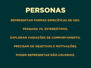 PERSONAS
REPRESENTAM FORMAS ESPECÍFICAS DE USO. 
PESQUISA VS. ESTEREÓTIPOS. 
EXPLORAM VARIAÇÕES DE COMPORTAMENTO. 
PRECISAM DE OBJETIVOS E MOTIVAÇÕES. 
PODEM REPRESENTAR NÃO-USUÁRIOS.
 