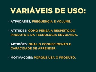 VARIÁVEIS DE USO:
• ATIVIDADES, FREQUÊNCIA E VOLUME. 
• ATITUDES: COMO PENSA A RESPEITO DO
PRODUTO E DA TECNOLOGIA ENVOLVIDA. 
• APTIDÕES: QUAL O CONHECIMENTO E
CAPACIDADE DE APRENDER. 
• MOTIVAÇÕES: PORQUE USA O PRODUTO.
 