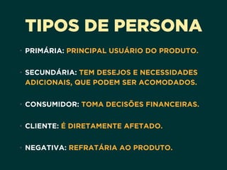 TIPOS DE PERSONA
• PRIMÁRIA: PRINCIPAL USUÁRIO DO PRODUTO. 
• SECUNDÁRIA: TEM DESEJOS E NECESSIDADES
ADICIONAIS, QUE PODEM SER ACOMODADOS. 
• CONSUMIDOR: TOMA DECISÕES FINANCEIRAS. 
• CLIENTE: É DIRETAMENTE AFETADO. 
• NEGATIVA: REFRATÁRIA AO PRODUTO.
 