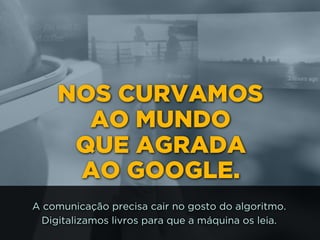 NOS CURVAMOS 
AO MUNDO 
QUE AGRADA 
AO GOOGLE.
A comunicação precisa cair no gosto do algoritmo.
Digitalizamos livros para que a máquina os leia.
 