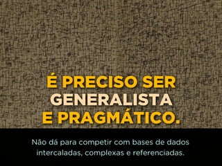 É PRECISO SER
GENERALISTA
E PRAGMÁTICO.
Não dá para competir com bases de dados
intercaladas, complexas e referenciadas.
 