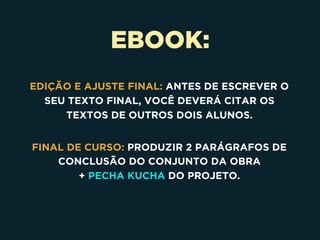 EBOOK:
EDIÇÃO E AJUSTE FINAL: ANTES DE ESCREVER O
SEU TEXTO FINAL, VOCÊ DEVERÁ CITAR OS
TEXTOS DE OUTROS DOIS ALUNOS.
FINAL DE CURSO: PRODUZIR 2 PARÁGRAFOS DE
CONCLUSÃO DO CONJUNTO DA OBRA 
+ PECHA KUCHA DO PROJETO.
 
