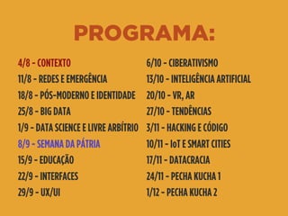 PROGRAMA:
4/8 - CONTEXTO
11/8 - REDES E EMERGÊNCIA
18/8 - PÓS-MODERNO E IDENTIDADE
25/8 - BIG DATA
1/9 - DATA SCIENCE E LIVRE ARBÍTRIO
8/9 - SEMANA DA PÁTRIA
15/9 - EDUCAÇÃO
22/9 - INTERFACES
29/9 - UX/UI
6/10 - CIBERATIVISMO
13/10 - INTELIGÊNCIA ARTIFICIAL
20/10 - VR, AR
27/10 - TENDÊNCIAS
3/11 - HACKING E CÓDIGO
10/11 - IoT E SMART CITIES
17/11 - DATACRACIA
24/11 - PECHA KUCHA 1
1/12 - PECHA KUCHA 2
 