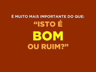“ISTO É
BOM
OU RUIM?”
É MUITO MAIS IMPORTANTE DO QUE:
 