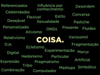 Simbólico
Combinação
Mashups
Tribo
Computador
COISA.DJs
Influência por
conhecimento
Desordem
Conversa
Relativismo
Pastiche
Personalizado
Flexível
Presente
Sexualidade
Fragmentação
Artificial
Hedonismo
Ativismo
Desejável
Ecletismo
MarcaExperimentação
ONGs
Digital
Expressão
Estilo
Pragmatismo
Verossímil
Particular
Fluidez
Celebridades
Referenciados
 
