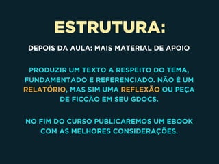 ESTRUTURA:
DEPOIS DA AULA: MAIS MATERIAL DE APOIO
PRODUZIR UM TEXTO A RESPEITO DO TEMA,
FUNDAMENTADO E REFERENCIADO. NÃO É UM
RELATÓRIO, MAS SIM UMA REFLEXÃO OU PEÇA
DE FICÇÃO EM SEU GDOCS.
NO FIM DO CURSO PUBLICAREMOS UM EBOOK
COM AS MELHORES CONSIDERAÇÕES.
 