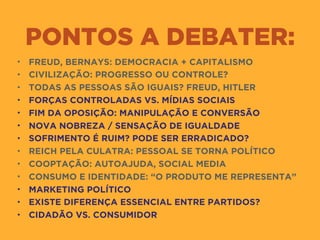 PONTOS A DEBATER:
• FREUD, BERNAYS: DEMOCRACIA + CAPITALISMO
• CIVILIZAÇÃO: PROGRESSO OU CONTROLE?
• TODAS AS PESSOAS SÃO IGUAIS? FREUD, HITLER
• FORÇAS CONTROLADAS VS. MÍDIAS SOCIAIS
• FIM DA OPOSIÇÃO: MANIPULAÇÃO E CONVERSÃO
• NOVA NOBREZA / SENSAÇÃO DE IGUALDADE
• SOFRIMENTO É RUIM? PODE SER ERRADICADO?
• REICH PELA CULATRA: PESSOAL SE TORNA POLÍTICO
• COOPTAÇÃO: AUTOAJUDA, SOCIAL MEDIA
• CONSUMO E IDENTIDADE: “O PRODUTO ME REPRESENTA”
• MARKETING POLÍTICO
• EXISTE DIFERENÇA ESSENCIAL ENTRE PARTIDOS?
• CIDADÃO VS. CONSUMIDOR
 