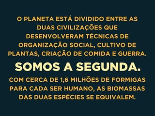 SOMOS A SEGUNDA.
O PLANETA ESTÁ DIVIDIDO ENTRE AS
DUAS CIVILIZAÇÕES QUE
DESENVOLVERAM TÉCNICAS DE
ORGANIZAÇÃO SOCIAL, CULTIVO DE
PLANTAS, CRIAÇÃO DE COMIDA E GUERRA.
COM CERCA DE 1,6 MILHÕES DE FORMIGAS
PARA CADA SER HUMANO, AS BIOMASSAS
DAS DUAS ESPÉCIES SE EQUIVALEM.
 