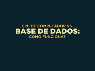 BASE DE DADOS:
CPU DE COMPUTADOR VS.
COMO FUNCIONA?
 