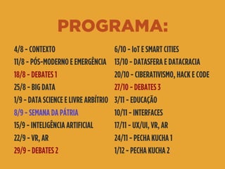 PROGRAMA:
4/8 - CONTEXTO
11/8 - PÓS-MODERNO E EMERGÊNCIA
18/8 - DEBATES 1
25/8 - BIG DATA
1/9 - DATA SCIENCE E LIVRE ARBÍTRIO
8/9 - SEMANA DA PÁTRIA
15/9 - INTELIGÊNCIA ARTIFICIAL
22/9 - VR, AR
29/9 - DEBATES 2
6/10 - IoT E SMART CITIES
13/10 - DATASFERA E DATACRACIA
20/10 - CIBERATIVISMO, HACK E CODE
27/10 - DEBATES 3
3/11 - EDUCAÇÃO
10/11 - INTERFACES
17/11 - UX/UI, VR, AR
24/11 - PECHA KUCHA 1
1/12 - PECHA KUCHA 2
 