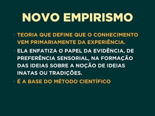 NOVO EMPIRISMO
• TEORIA QUE DEFINE QUE O CONHECIMENTO
VEM PRIMARIAMENTE DA EXPERIÊNCIA.
• ELA ENFATIZA O PAPEL DA EVIDÊNCIA, DE
PREFERÊNCIA SENSORIAL, NA FORMAÇÃO
DAS IDEIAS SOBRE A NOÇÃO DE IDEIAS
INATAS OU TRADIÇÕES.
• É A BASE DO MÉTODO CIENTÍFICO
 