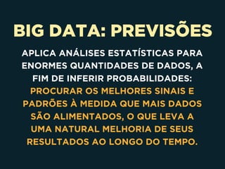 BIG DATA: PREVISÕES
APLICA ANÁLISES ESTATÍSTICAS PARA
ENORMES QUANTIDADES DE DADOS, A
FIM DE INFERIR PROBABILIDADES:
PROCURAR OS MELHORES SINAIS E
PADRÕES À MEDIDA QUE MAIS DADOS
SÃO ALIMENTADOS, O QUE LEVA A
UMA NATURAL MELHORIA DE SEUS
RESULTADOS AO LONGO DO TEMPO.
 