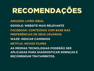 RECOMENDAÇÕES
• AMAZON: LIVRO IDEAL
• GOOGLE: WEBSITE MAIS RELEVANTE
• FACEBOOK: CONTEÚDOS COM BASE NAS
PREFERÊNCIAS DE SEUS USUÁRIOS
• WAZE: INDICAR CAMINHOS
• NETFLIX: NOVOS FILMES
• AS MESMAS TECNOLOGIAS PODERÃO SER
APLICADAS PARA DIAGNOSTICAR DOENÇAS E
RECOMENDAR TRATAMENTOS.
 