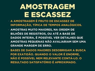 AMOSTRAGEM
E ESCASSEZ
• A AMOSTRAGEM É FRUTO DE ESCASSEZ DE
INFORMAÇÃO, TÍPICA DE TEMPOS ANALÓGICOS.
• AMOSTRAS MUITO MAIORES, NA ORDEM DE
BILHÕES DE REGISTROS, OU ATÉ A BASE DE
DADOS INTEIRA, É POSSÍVEL VER DETALHES QUE
AMOSTRAS PEQUENAS NÃO AVALIARIAM SEM UMA
GRANDE MARGEM DE ERRO.
• BASES DE DADOS MAIORES DESOBRIGAM A BUSCA
POR EXATIDÃO. QUANDO O VALOR É ENORME,
NÃO É POSSÍVEL NEM RELEVANTE CONTÁ-LO. O
RESULTADO SATISFATÓRIO É APROXIMADO.
 