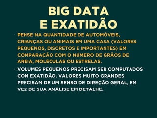 BIG DATA
E EXATIDÃO
• PENSE NA QUANTIDADE DE AUTOMÓVEIS,
CRIANÇAS OU ANIMAIS EM UMA CASA (VALORES
PEQUENOS, DISCRETOS E IMPORTANTES) EM
COMPARAÇÃO COM O NÚMERO DE GRÃOS DE
AREIA, MOLÉCULAS OU ESTRELAS.
• VOLUMES PEQUENOS PRECISAM SER COMPUTADOS
COM EXATIDÃO. VALORES MUITO GRANDES
PRECISAM DE UM SENSO DE DIREÇÃO GERAL, EM
VEZ DE SUA ANÁLISE EM DETALHE. 
 