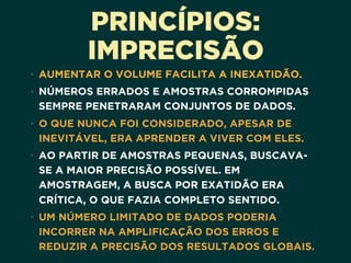 PRINCÍPIOS:
IMPRECISÃO
• AUMENTAR O VOLUME FACILITA A INEXATIDÃO. 
• NÚMEROS ERRADOS E AMOSTRAS CORROMPIDAS
SEMPRE PENETRARAM CONJUNTOS DE DADOS. 
• O QUE NUNCA FOI CONSIDERADO, APESAR DE
INEVITÁVEL, ERA APRENDER A VIVER COM ELES. 
• AO PARTIR DE AMOSTRAS PEQUENAS, BUSCAVA-
SE A MAIOR PRECISÃO POSSÍVEL. EM
AMOSTRAGEM, A BUSCA POR EXATIDÃO ERA
CRÍTICA, O QUE FAZIA COMPLETO SENTIDO.
• UM NÚMERO LIMITADO DE DADOS PODERIA
INCORRER NA AMPLIFICAÇÃO DOS ERROS E
REDUZIR A PRECISÃO DOS RESULTADOS GLOBAIS.
 