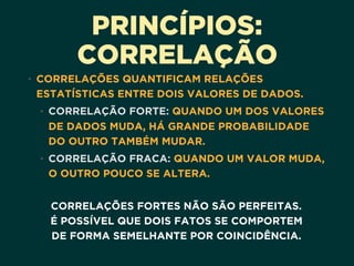 PRINCÍPIOS:
CORRELAÇÃO
• CORRELAÇÕES QUANTIFICAM RELAÇÕES
ESTATÍSTICAS ENTRE DOIS VALORES DE DADOS. 
• CORRELAÇÃO FORTE: QUANDO UM DOS VALORES
DE DADOS MUDA, HÁ GRANDE PROBABILIDADE
DO OUTRO TAMBÉM MUDAR.
• CORRELAÇÃO FRACA: QUANDO UM VALOR MUDA,
O OUTRO POUCO SE ALTERA.  
CORRELAÇÕES FORTES NÃO SÃO PERFEITAS. 
É POSSÍVEL QUE DOIS FATOS SE COMPORTEM 
DE FORMA SEMELHANTE POR COINCIDÊNCIA.
 