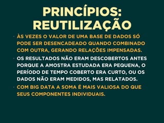 PRINCÍPIOS:
REUTILIZAÇÃO
• ÀS VEZES O VALOR DE UMA BASE DE DADOS SÓ
PODE SER DESENCADEADO QUANDO COMBINADO
COM OUTRA, GERANDO RELAÇÕES IMPENSADAS. 
• OS RESULTADOS NÃO ERAM DESCOBERTOS ANTES
PORQUE A AMOSTRA ESTUDADA ERA PEQUENA, O
PERÍODO DE TEMPO COBERTO ERA CURTO, OU OS
DADOS NÃO ERAM MEDIDOS, MAS RELATADOS.
• COM BIG DATA A SOMA É MAIS VALIOSA DO QUE
SEUS COMPONENTES INDIVIDUAIS.
 