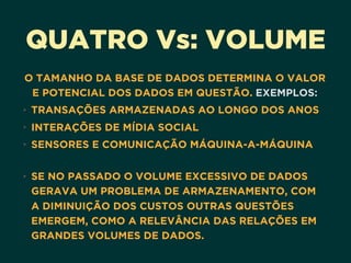 QUATRO Vs: VOLUME
O TAMANHO DA BASE DE DADOS DETERMINA O VALOR
E POTENCIAL DOS DADOS EM QUESTÃO. EXEMPLOS:
• TRANSAÇÕES ARMAZENADAS AO LONGO DOS ANOS
• INTERAÇÕES DE MÍDIA SOCIAL
• SENSORES E COMUNICAÇÃO MÁQUINA-A-MÁQUINA 
• SE NO PASSADO O VOLUME EXCESSIVO DE DADOS
GERAVA UM PROBLEMA DE ARMAZENAMENTO, COM
A DIMINUIÇÃO DOS CUSTOS OUTRAS QUESTÕES
EMERGEM, COMO A RELEVÂNCIA DAS RELAÇÕES EM
GRANDES VOLUMES DE DADOS.
 
