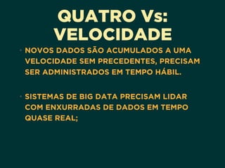 QUATRO Vs:
VELOCIDADE
• NOVOS DADOS SÃO ACUMULADOS A UMA
VELOCIDADE SEM PRECEDENTES, PRECISAM
SER ADMINISTRADOS EM TEMPO HÁBIL.
• SISTEMAS DE BIG DATA PRECISAM LIDAR
COM ENXURRADAS DE DADOS EM TEMPO
QUASE REAL;
 