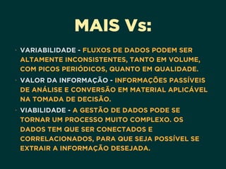 MAIS Vs:
• VARIABILIDADE - FLUXOS DE DADOS PODEM SER
ALTAMENTE INCONSISTENTES, TANTO EM VOLUME,
COM PICOS PERIÓDICOS, QUANTO EM QUALIDADE.
• VALOR DA INFORMAÇÃO - INFORMAÇÕES PASSÍVEIS
DE ANÁLISE E CONVERSÃO EM MATERIAL APLICÁVEL
NA TOMADA DE DECISÃO.
• VIABILIDADE - A GESTÃO DE DADOS PODE SE
TORNAR UM PROCESSO MUITO COMPLEXO. OS
DADOS TEM QUE SER CONECTADOS E
CORRELACIONADOS, PARA QUE SEJA POSSÍVEL SE
EXTRAIR A INFORMAÇÃO DESEJADA.
 