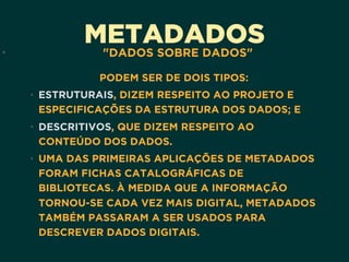METADADOS• "DADOS SOBRE DADOS"
PODEM SER DE DOIS TIPOS:
• ESTRUTURAIS, DIZEM RESPEITO AO PROJETO E
ESPECIFICAÇÕES DA ESTRUTURA DOS DADOS; E
• DESCRITIVOS, QUE DIZEM RESPEITO AO
CONTEÚDO DOS DADOS.
• UMA DAS PRIMEIRAS APLICAÇÕES DE METADADOS
FORAM FICHAS CATALOGRÁFICAS DE
BIBLIOTECAS. À MEDIDA QUE A INFORMAÇÃO
TORNOU-SE CADA VEZ MAIS DIGITAL, METADADOS
TAMBÉM PASSARAM A SER USADOS PARA
DESCREVER DADOS DIGITAIS. 
 