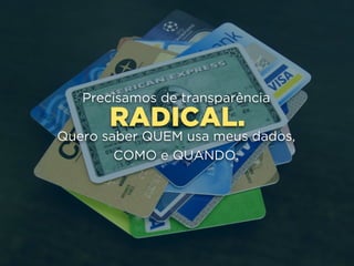 RADICAL.
Precisamos de transparência
Quero saber QUEM usa meus dados, 
COMO e QUANDO.
 