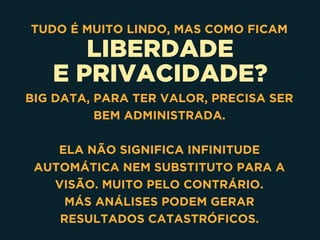 LIBERDADE
E PRIVACIDADE?
TUDO É MUITO LINDO, MAS COMO FICAM
BIG DATA, PARA TER VALOR, PRECISA SER
BEM ADMINISTRADA. 
ELA NÃO SIGNIFICA INFINITUDE
AUTOMÁTICA NEM SUBSTITUTO PARA A
VISÃO. MUITO PELO CONTRÁRIO. 
MÁS ANÁLISES PODEM GERAR
RESULTADOS CATASTRÓFICOS.
 