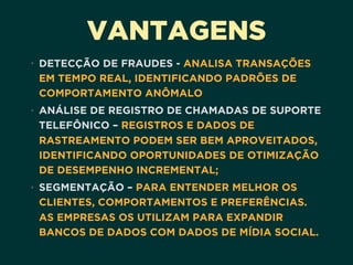 VANTAGENS
• DETECÇÃO DE FRAUDES - ANALISA TRANSAÇÕES
EM TEMPO REAL, IDENTIFICANDO PADRÕES DE
COMPORTAMENTO ANÔMALO
• ANÁLISE DE REGISTRO DE CHAMADAS DE SUPORTE
TELEFÔNICO – REGISTROS E DADOS DE
RASTREAMENTO PODEM SER BEM APROVEITADOS,
IDENTIFICANDO OPORTUNIDADES DE OTIMIZAÇÃO
DE DESEMPENHO INCREMENTAL;
• SEGMENTAÇÃO – PARA ENTENDER MELHOR OS
CLIENTES, COMPORTAMENTOS E PREFERÊNCIAS.
AS EMPRESAS OS UTILIZAM PARA EXPANDIR
BANCOS DE DADOS COM DADOS DE MÍDIA SOCIAL.
 