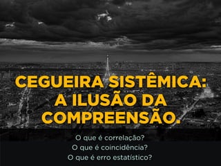 http://www.google.com.br/url?
a=i&rct=j&q=&esrc=s&source=images&cd=&docid=_drQP5Vo
M&tbnid=4ioKWlxpf3DKaM:&ved=0CAUQjRw&url=http%3A%
%2F981theriver.com%2Fhand-picked
%2F&ei=4zbZU8i8JpHgsASRy4HgDA&bvm=bv.
1778758,d.cWc&psig=AFQjCNHdbi0P8BkMh3YNi9xamMBcS
WA&ust=1406830683992231
CEGUEIRA SISTÊMICA:
A ILUSÃO DA
COMPREENSÃO.
O que é correlação?
O que é coincidência?
O que é erro estatístico?
 