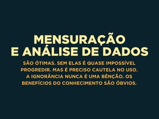 MENSURAÇÃO
E ANÁLISE DE DADOS
SÃO ÓTIMAS. SEM ELAS É QUASE IMPOSSÍVEL
PROGREDIR. MAS É PRECISO CAUTELA NO USO.
A IGNORÂNCIA NUNCA É UMA BÊNÇÃO. OS
BENEFÍCIOS DO CONHECIMENTO SÃO ÓBVIOS.
 