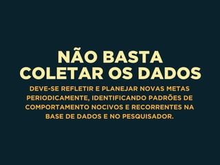 NÃO BASTA 
COLETAR OS DADOS
DEVE-SE REFLETIR E PLANEJAR NOVAS METAS
PERIODICAMENTE, IDENTIFICANDO PADRÕES DE
COMPORTAMENTO NOCIVOS E RECORRENTES NA
BASE DE DADOS E NO PESQUISADOR.
 