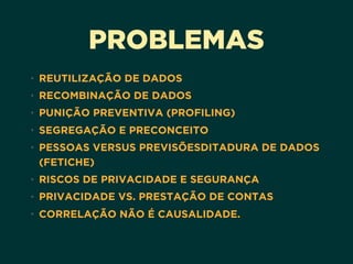 PROBLEMAS
• REUTILIZAÇÃO DE DADOS
• RECOMBINAÇÃO DE DADOS
• PUNIÇÃO PREVENTIVA (PROFILING)
• SEGREGAÇÃO E PRECONCEITO
• PESSOAS VERSUS PREVISÕESDITADURA DE DADOS
(FETICHE)
• RISCOS DE PRIVACIDADE E SEGURANÇA
• PRIVACIDADE VS. PRESTAÇÃO DE CONTAS
• CORRELAÇÃO NÃO É CAUSALIDADE. 
 