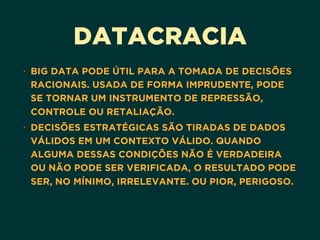 DATACRACIA
• BIG DATA PODE ÚTIL PARA A TOMADA DE DECISÕES
RACIONAIS. USADA DE FORMA IMPRUDENTE, PODE
SE TORNAR UM INSTRUMENTO DE REPRESSÃO,
CONTROLE OU RETALIAÇÃO.
• DECISÕES ESTRATÉGICAS SÃO TIRADAS DE DADOS
VÁLIDOS EM UM CONTEXTO VÁLIDO. QUANDO
ALGUMA DESSAS CONDIÇÕES NÃO É VERDADEIRA
OU NÃO PODE SER VERIFICADA, O RESULTADO PODE
SER, NO MÍNIMO, IRRELEVANTE. OU PIOR, PERIGOSO.
 